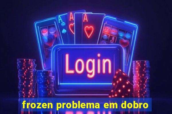 frozen problema em dobro