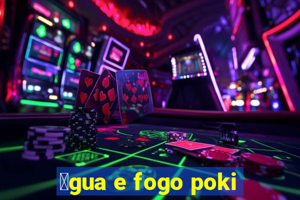 谩gua e fogo poki