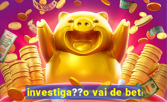 investiga??o vai de bet