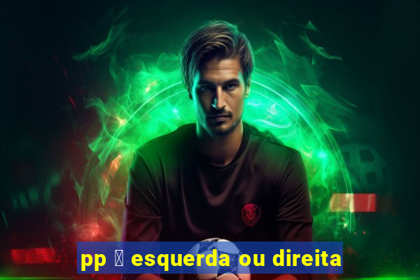 pp 茅 esquerda ou direita