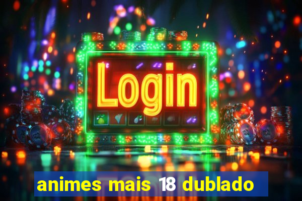 animes mais 18 dublado