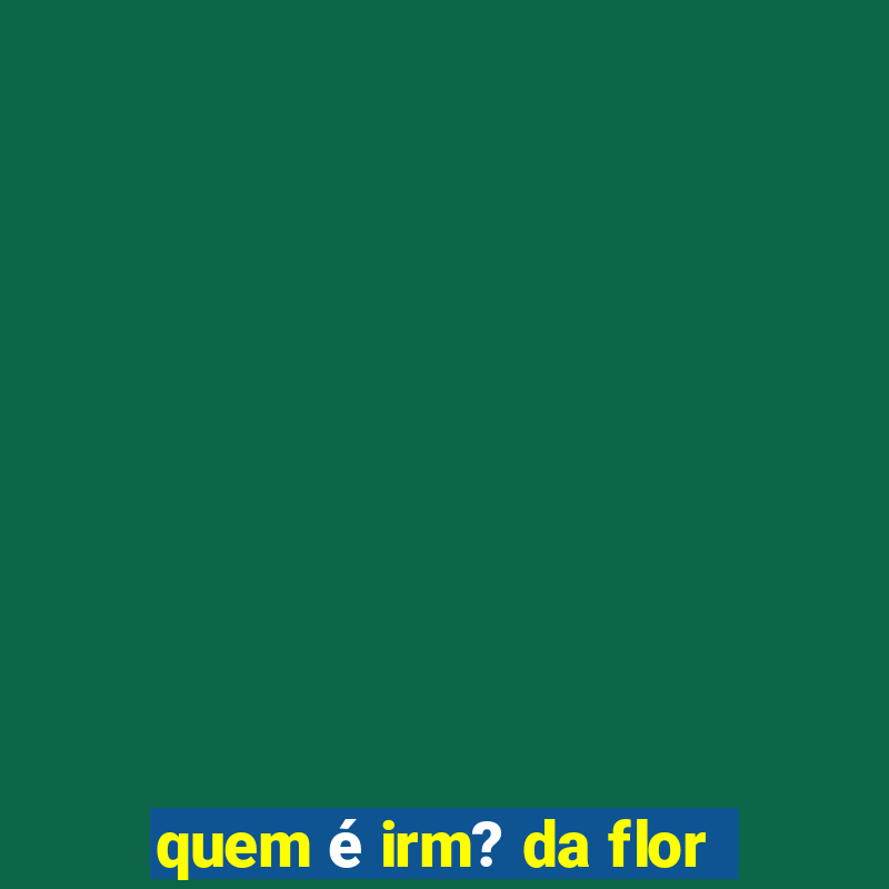 quem é irm? da flor