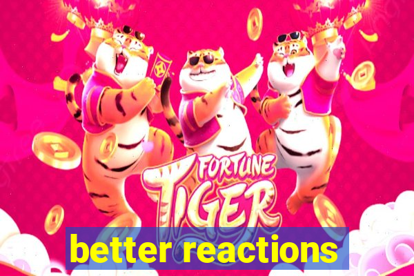 better reactions