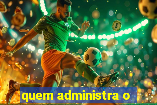 quem administra o