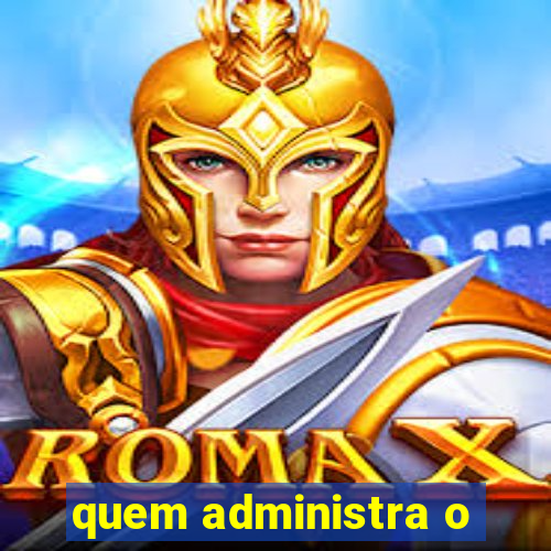 quem administra o