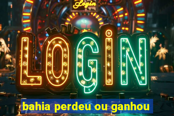 bahia perdeu ou ganhou