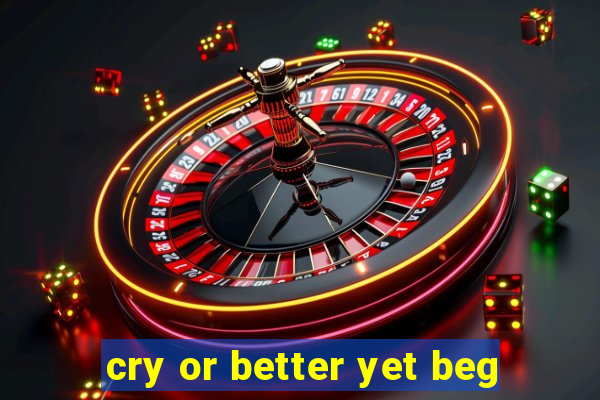 cry or better yet beg