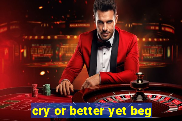 cry or better yet beg