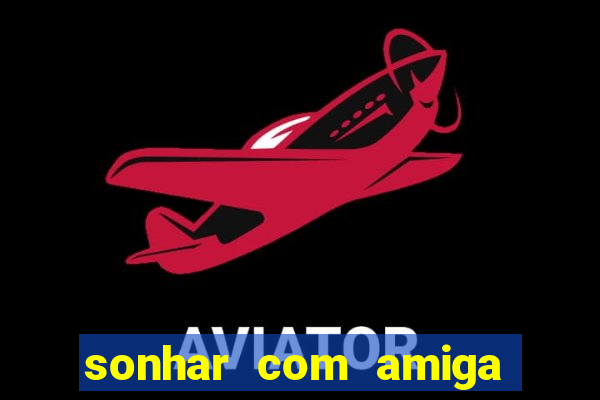 sonhar com amiga falsa no jogo do bicho