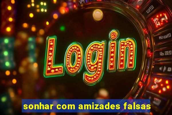 sonhar com amizades falsas
