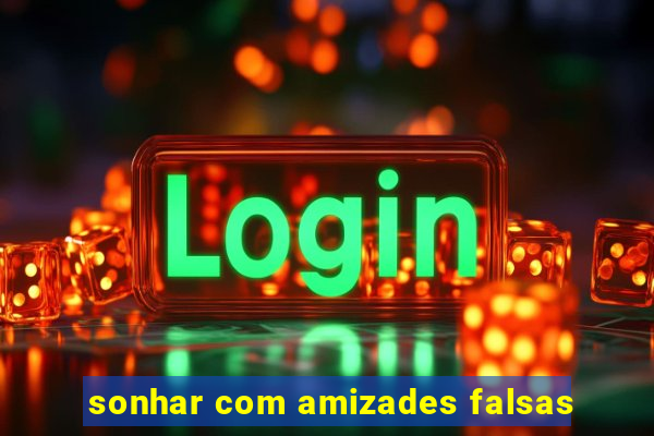 sonhar com amizades falsas